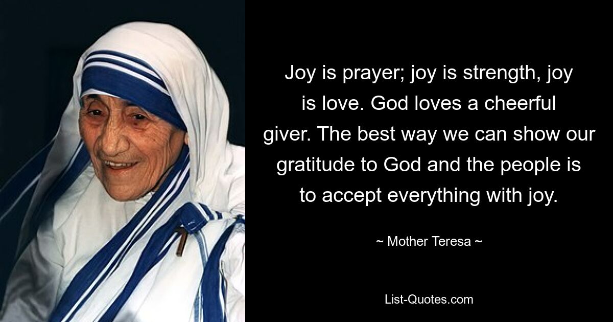 Joy is prayer; joy is strength, joy is love. God loves a cheerful giver. The best way we can show our gratitude to God and the people is to accept everything with joy. — © Mother Teresa