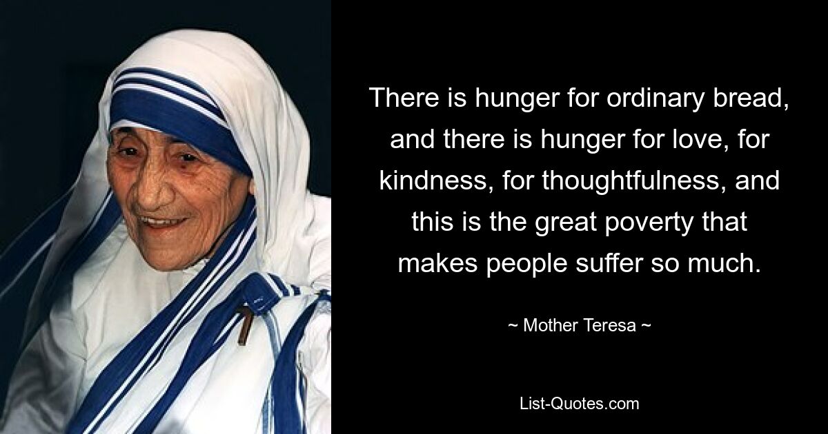 There is hunger for ordinary bread, and there is hunger for love, for kindness, for thoughtfulness, and this is the great poverty that makes people suffer so much. — © Mother Teresa