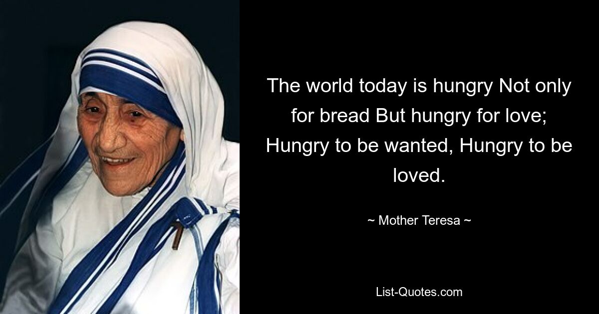 Die heutige Welt hungert nicht nur nach Brot, sondern auch nach Liebe; Hungrig danach, gewollt zu werden, hungrig danach, geliebt zu werden. — © Mutter Teresa