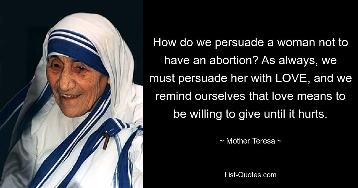 How do we persuade a woman not to have an abortion? As always, we must persuade her with LOVE, and we remind ourselves that love means to be willing to give until it hurts. — © Mother Teresa