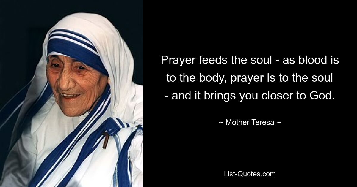 Prayer feeds the soul - as blood is to the body, prayer is to the soul - and it brings you closer to God. — © Mother Teresa