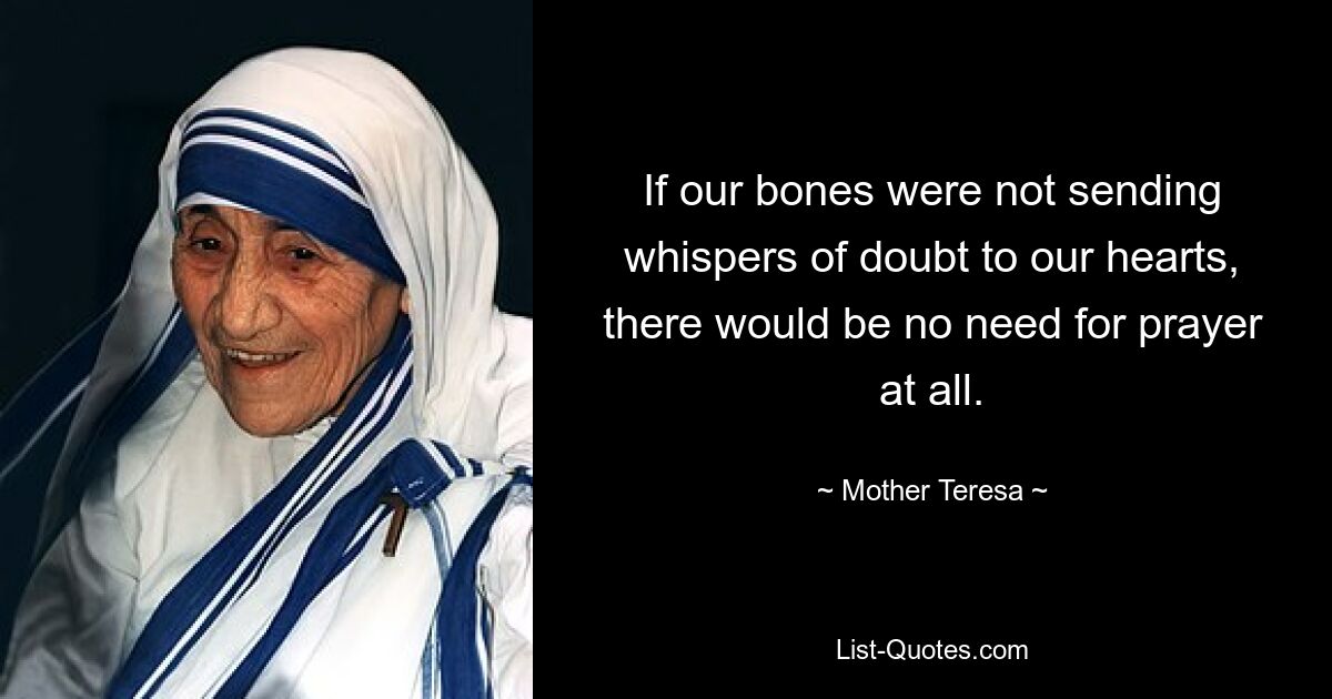 If our bones were not sending whispers of doubt to our hearts, there would be no need for prayer at all. — © Mother Teresa