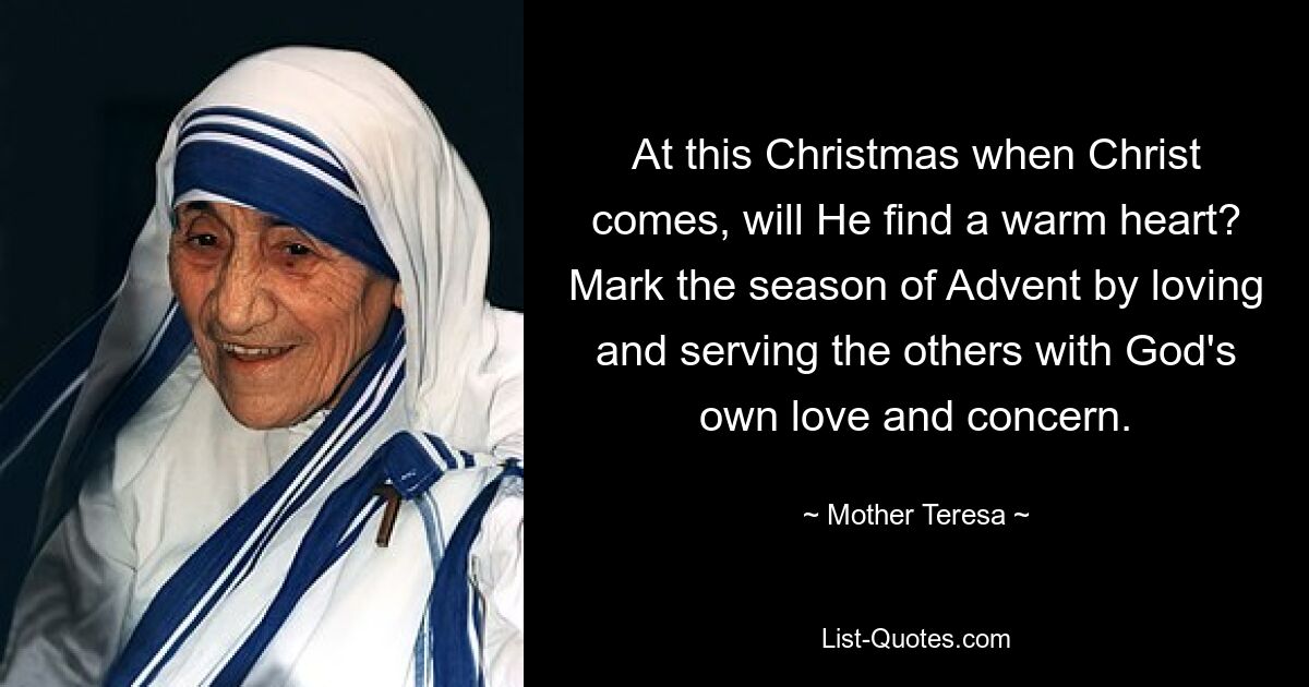 At this Christmas when Christ comes, will He find a warm heart? Mark the season of Advent by loving and serving the others with God's own love and concern. — © Mother Teresa