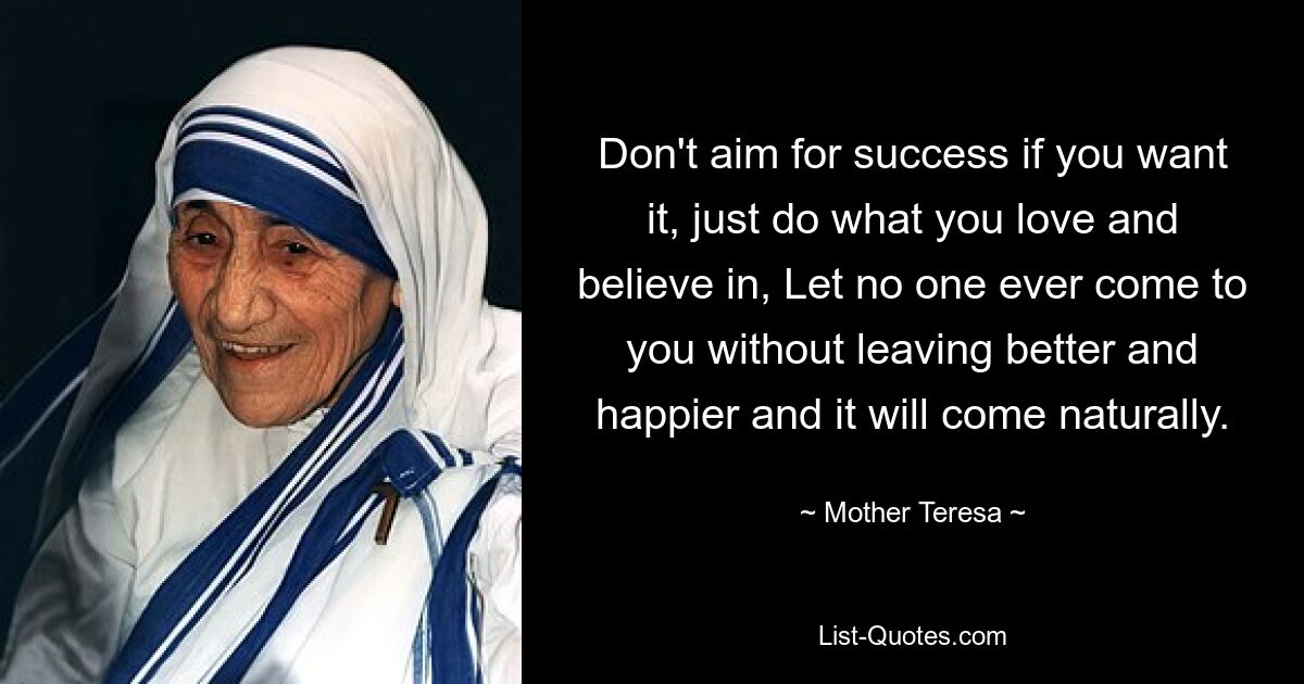 Don't aim for success if you want it, just do what you love and believe in, Let no one ever come to you without leaving better and happier and it will come naturally. — © Mother Teresa