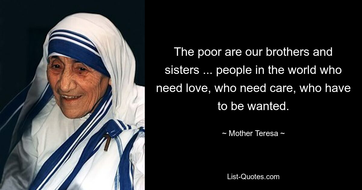 The poor are our brothers and sisters ... people in the world who need love, who need care, who have to be wanted. — © Mother Teresa