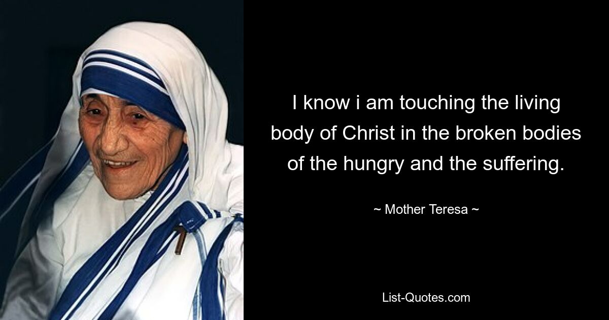 I know i am touching the living body of Christ in the broken bodies of the hungry and the suffering. — © Mother Teresa