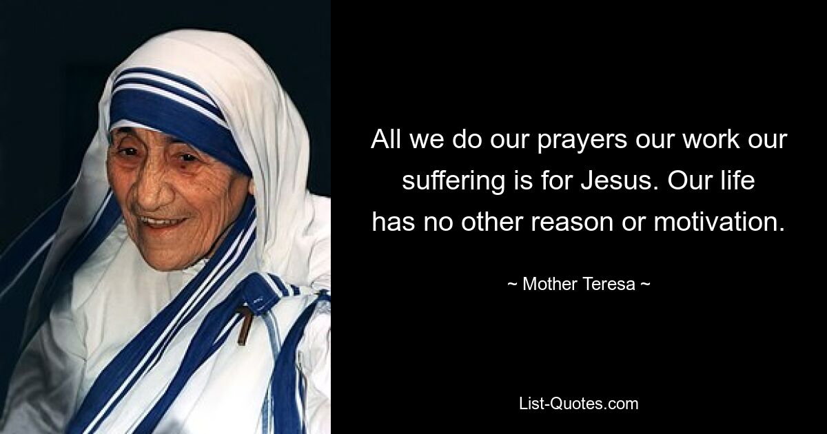 All we do our prayers our work our suffering is for Jesus. Our life has no other reason or motivation. — © Mother Teresa