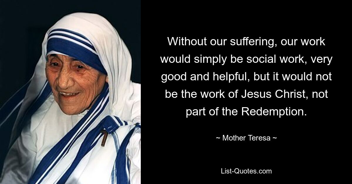 Without our suffering, our work would simply be social work, very good and helpful, but it would not be the work of Jesus Christ, not part of the Redemption. — © Mother Teresa