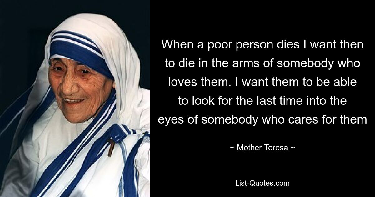 When a poor person dies I want then to die in the arms of somebody who loves them. I want them to be able to look for the last time into the eyes of somebody who cares for them — © Mother Teresa