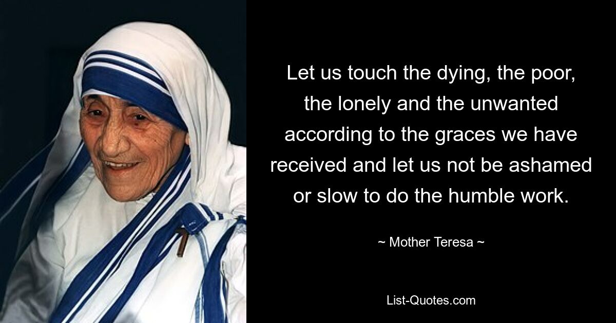 Let us touch the dying, the poor, the lonely and the unwanted according to the graces we have received and let us not be ashamed or slow to do the humble work. — © Mother Teresa