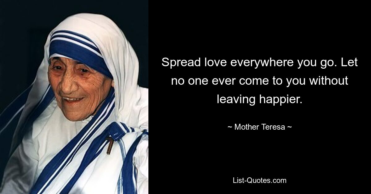 Spread love everywhere you go. Let no one ever come to you without leaving happier. — © Mother Teresa