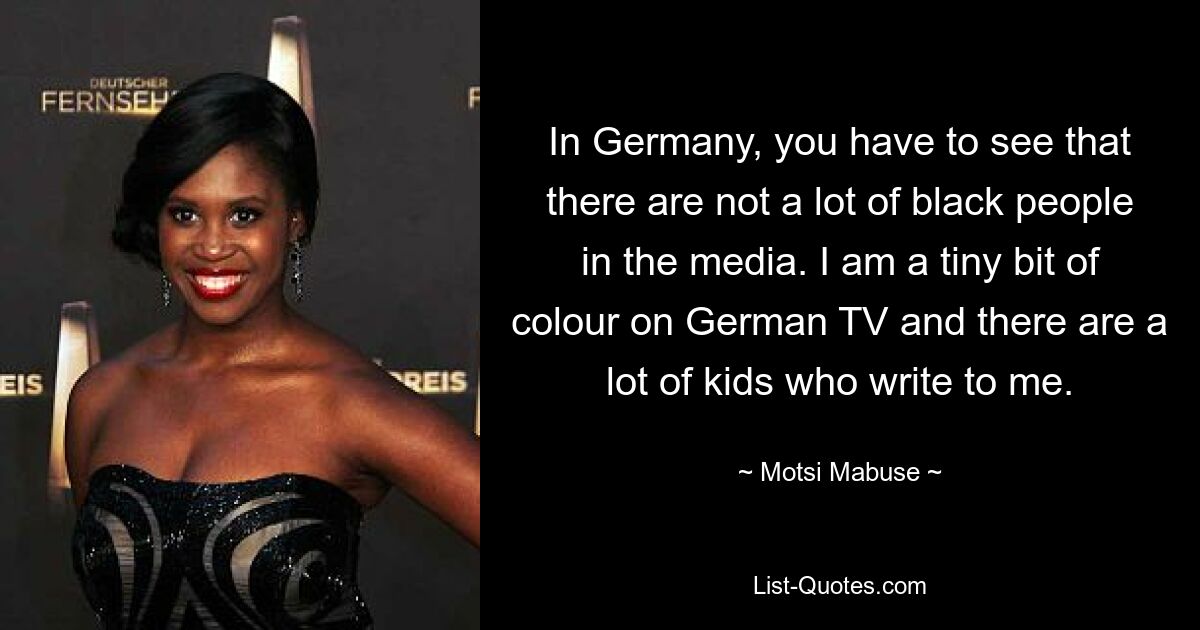 In Germany, you have to see that there are not a lot of black people in the media. I am a tiny bit of colour on German TV and there are a lot of kids who write to me. — © Motsi Mabuse