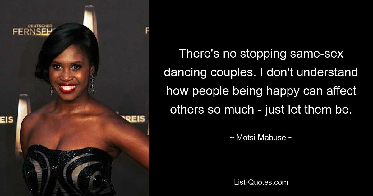 There's no stopping same-sex dancing couples. I don't understand how people being happy can affect others so much - just let them be. — © Motsi Mabuse