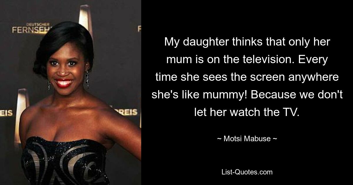 My daughter thinks that only her mum is on the television. Every time she sees the screen anywhere she's like mummy! Because we don't let her watch the TV. — © Motsi Mabuse