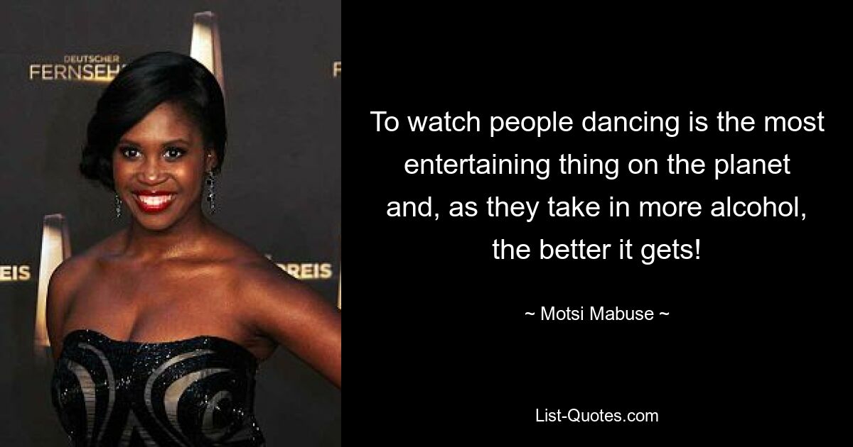 To watch people dancing is the most entertaining thing on the planet and, as they take in more alcohol, the better it gets! — © Motsi Mabuse