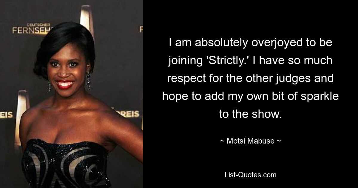 I am absolutely overjoyed to be joining 'Strictly.' I have so much respect for the other judges and hope to add my own bit of sparkle to the show. — © Motsi Mabuse