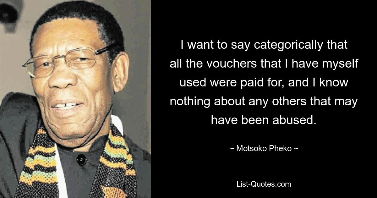 I want to say categorically that all the vouchers that I have myself used were paid for, and I know nothing about any others that may have been abused. — © Motsoko Pheko