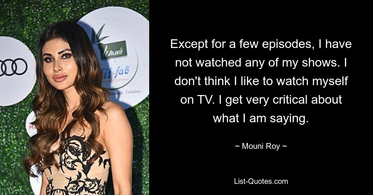 Except for a few episodes, I have not watched any of my shows. I don't think I like to watch myself on TV. I get very critical about what I am saying. — © Mouni Roy