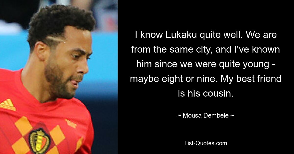 I know Lukaku quite well. We are from the same city, and I've known him since we were quite young - maybe eight or nine. My best friend is his cousin. — © Mousa Dembele