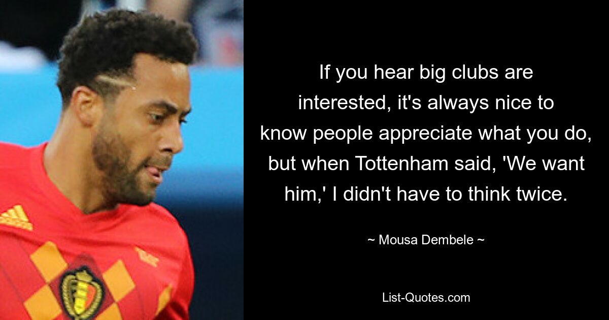 If you hear big clubs are interested, it's always nice to know people appreciate what you do, but when Tottenham said, 'We want him,' I didn't have to think twice. — © Mousa Dembele