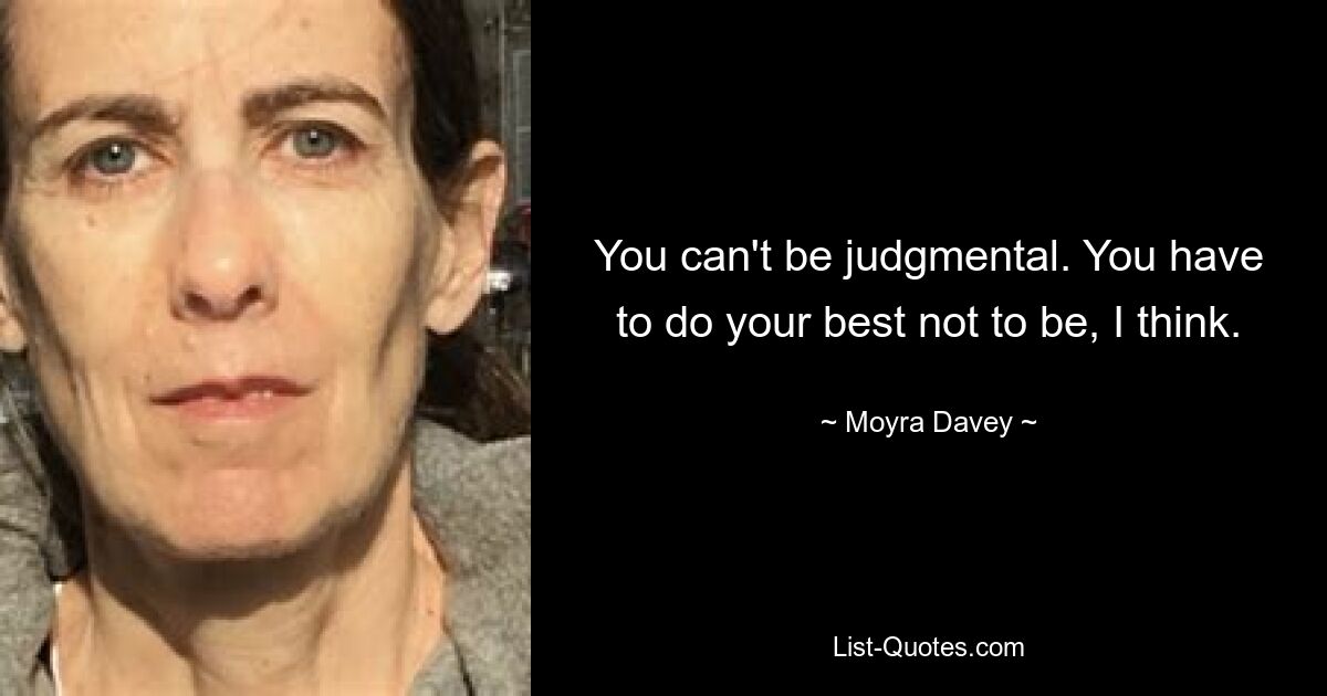 You can't be judgmental. You have to do your best not to be, I think. — © Moyra Davey