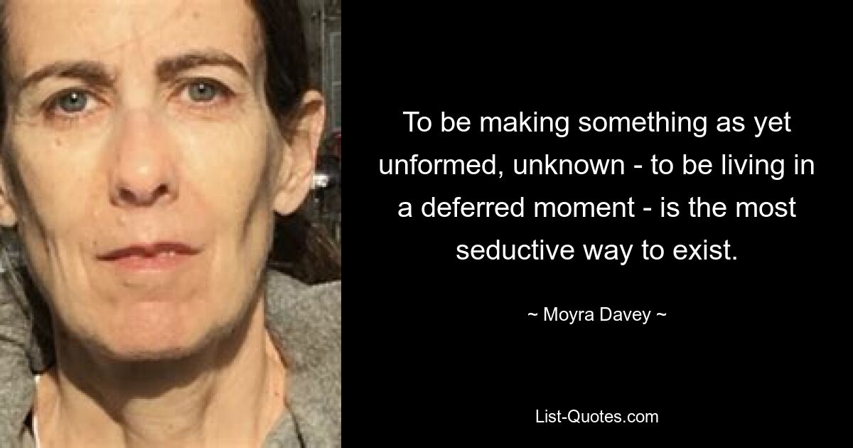 To be making something as yet unformed, unknown - to be living in a deferred moment - is the most seductive way to exist. — © Moyra Davey