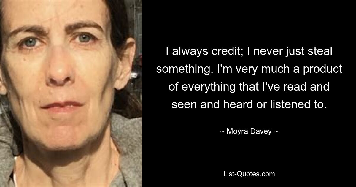 I always credit; I never just steal something. I'm very much a product of everything that I've read and seen and heard or listened to. — © Moyra Davey