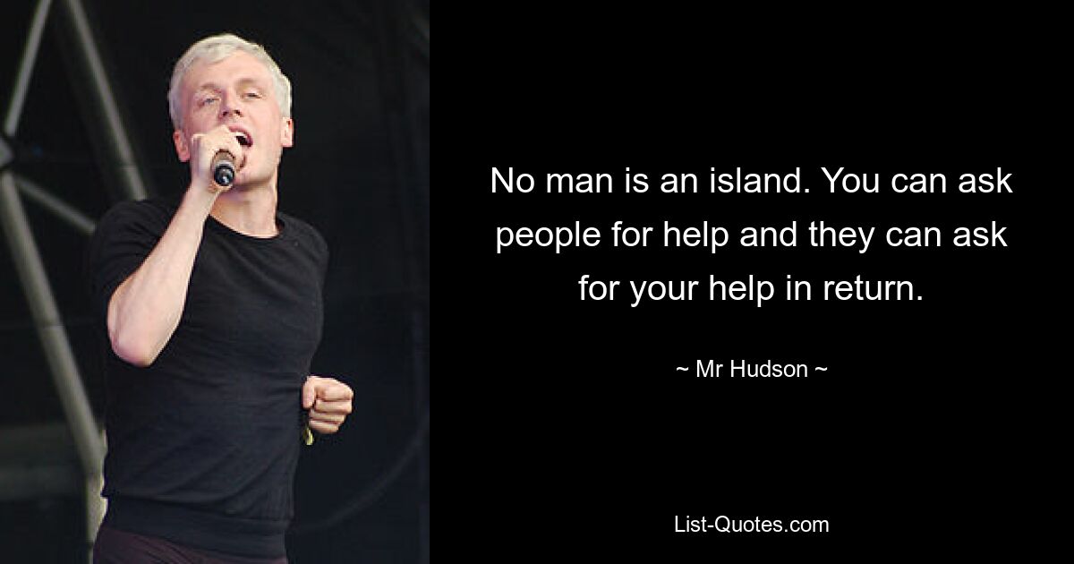 No man is an island. You can ask people for help and they can ask for your help in return. — © Mr Hudson