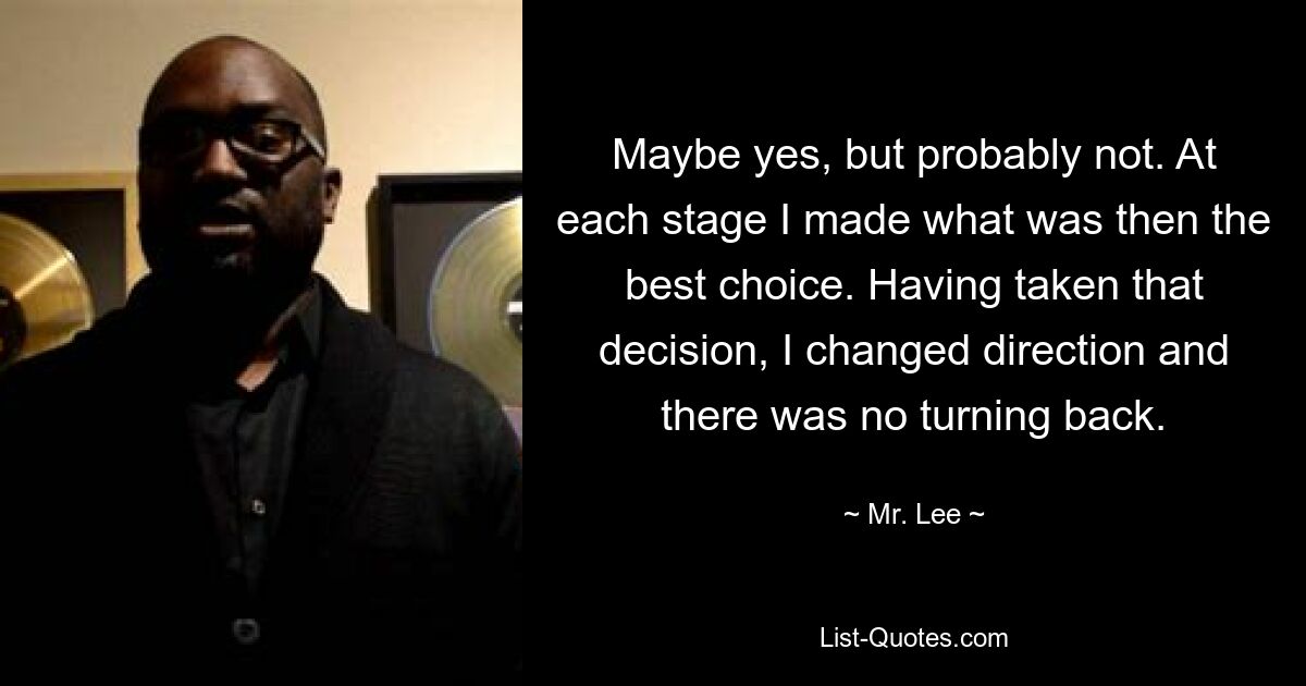 Maybe yes, but probably not. At each stage I made what was then the best choice. Having taken that decision, I changed direction and there was no turning back. — © Mr. Lee