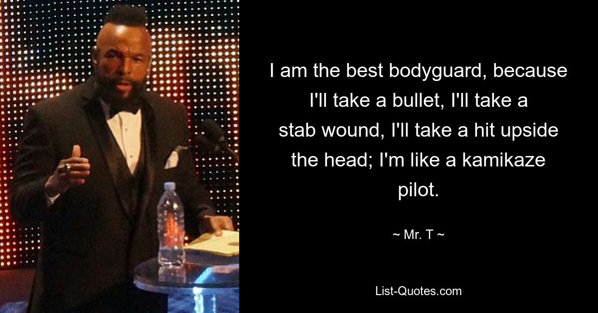 I am the best bodyguard, because I'll take a bullet, I'll take a stab wound, I'll take a hit upside the head; I'm like a kamikaze pilot. — © Mr. T