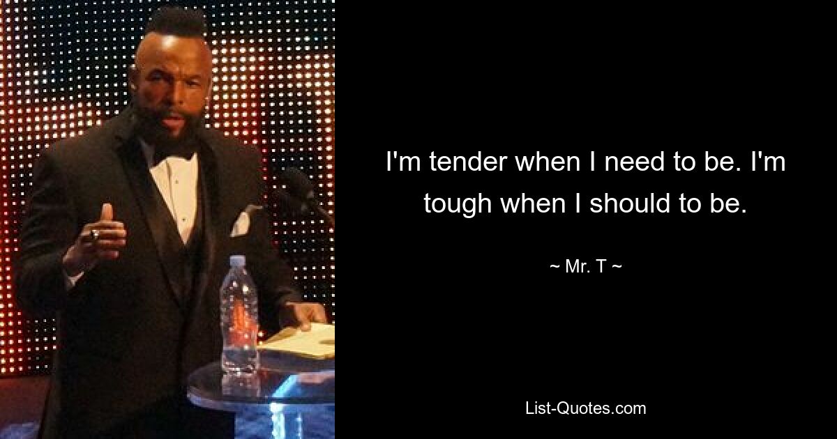 I'm tender when I need to be. I'm tough when I should to be. — © Mr. T