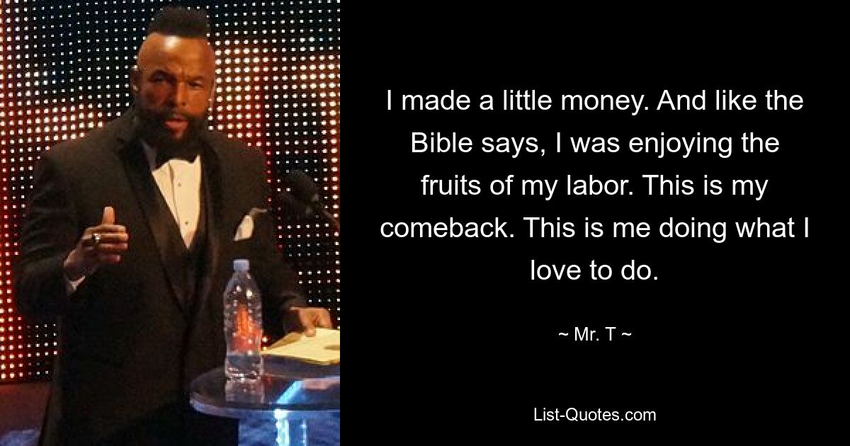 I made a little money. And like the Bible says, I was enjoying the fruits of my labor. This is my comeback. This is me doing what I love to do. — © Mr. T