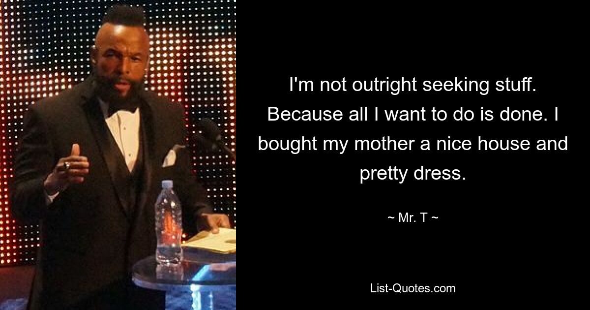 I'm not outright seeking stuff. Because all I want to do is done. I bought my mother a nice house and pretty dress. — © Mr. T