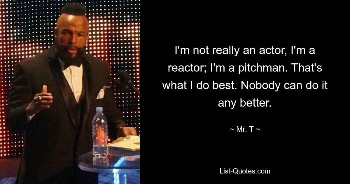 I'm not really an actor, I'm a reactor; I'm a pitchman. That's what I do best. Nobody can do it any better. — © Mr. T