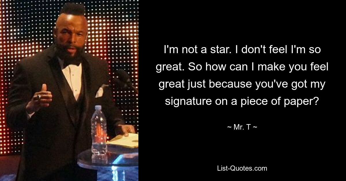 I'm not a star. I don't feel I'm so great. So how can I make you feel great just because you've got my signature on a piece of paper? — © Mr. T