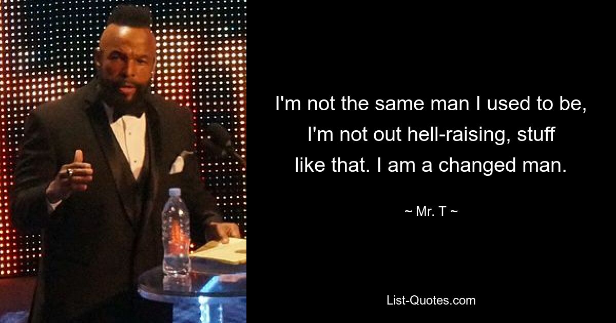 I'm not the same man I used to be, I'm not out hell-raising, stuff like that. I am a changed man. — © Mr. T