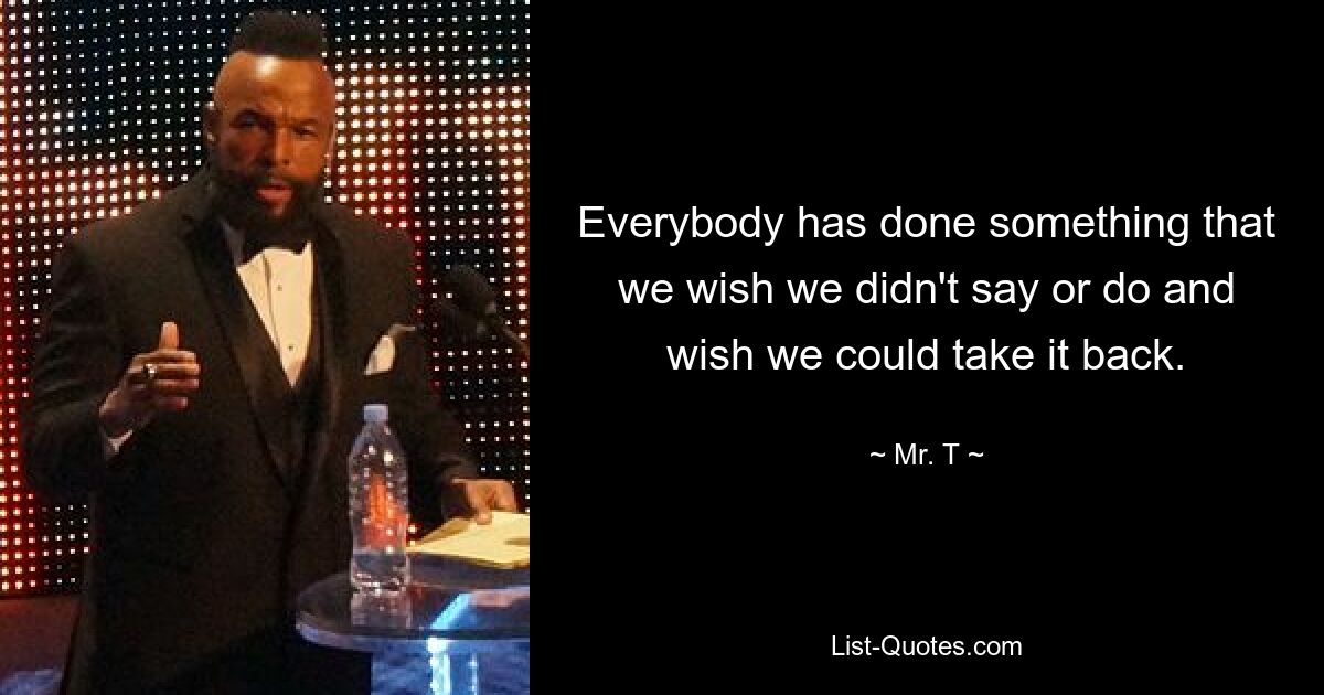 Everybody has done something that we wish we didn't say or do and wish we could take it back. — © Mr. T