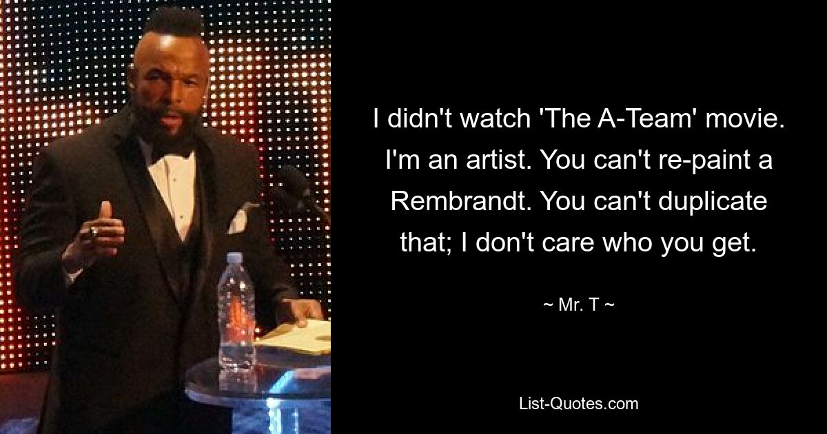 I didn't watch 'The A-Team' movie. I'm an artist. You can't re-paint a Rembrandt. You can't duplicate that; I don't care who you get. — © Mr. T