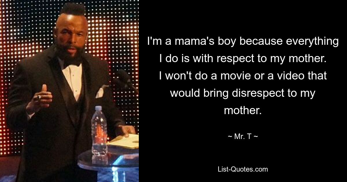 I'm a mama's boy because everything I do is with respect to my mother. I won't do a movie or a video that would bring disrespect to my mother. — © Mr. T