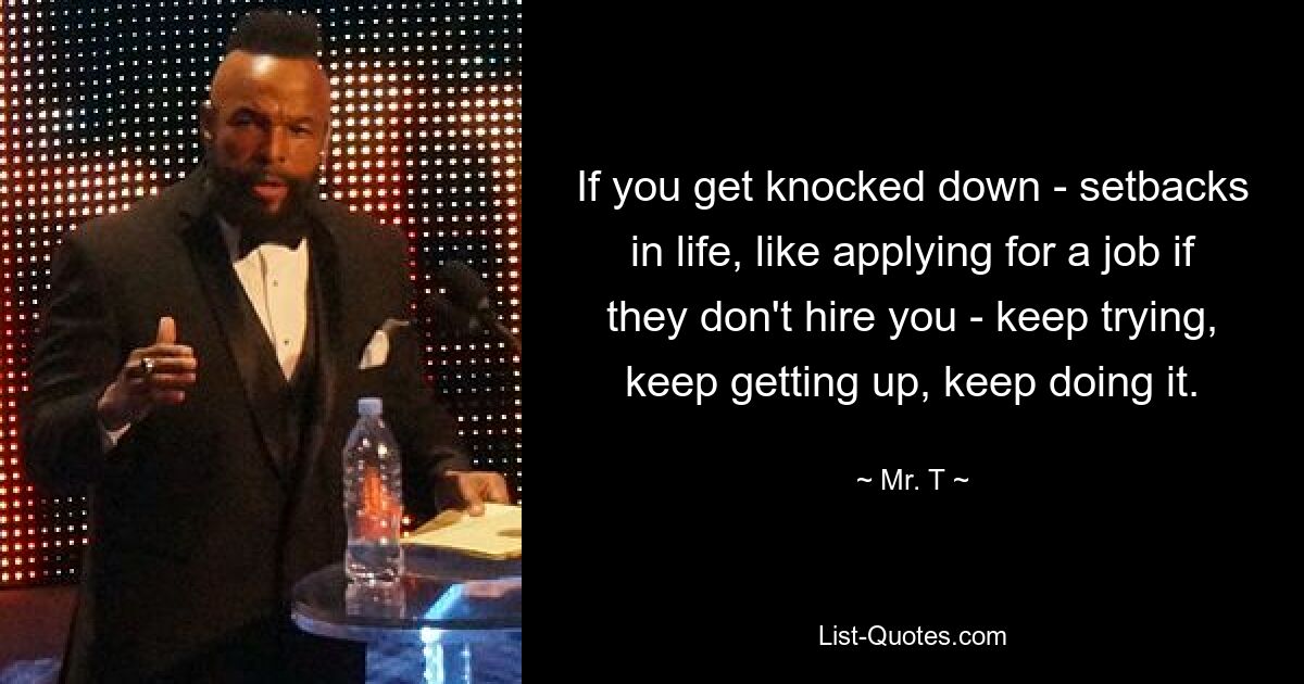 If you get knocked down - setbacks in life, like applying for a job if they don't hire you - keep trying, keep getting up, keep doing it. — © Mr. T