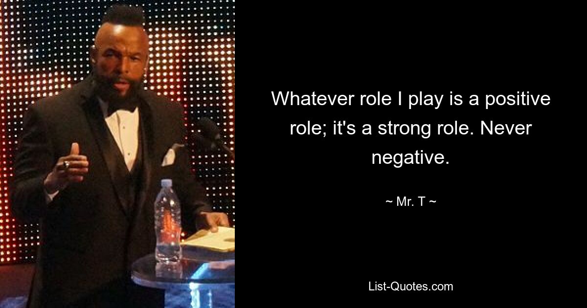 Whatever role I play is a positive role; it's a strong role. Never negative. — © Mr. T