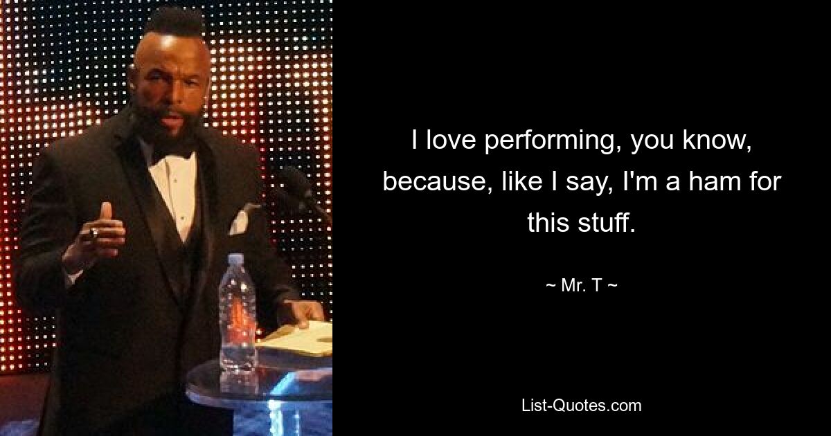 I love performing, you know, because, like I say, I'm a ham for this stuff. — © Mr. T