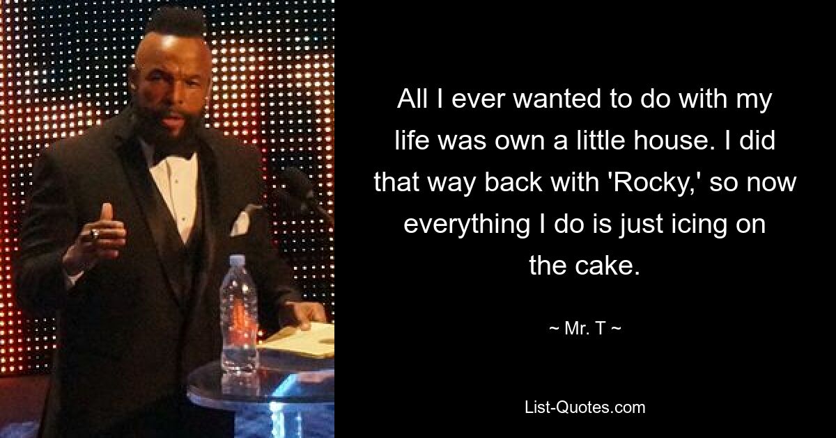 All I ever wanted to do with my life was own a little house. I did that way back with 'Rocky,' so now everything I do is just icing on the cake. — © Mr. T