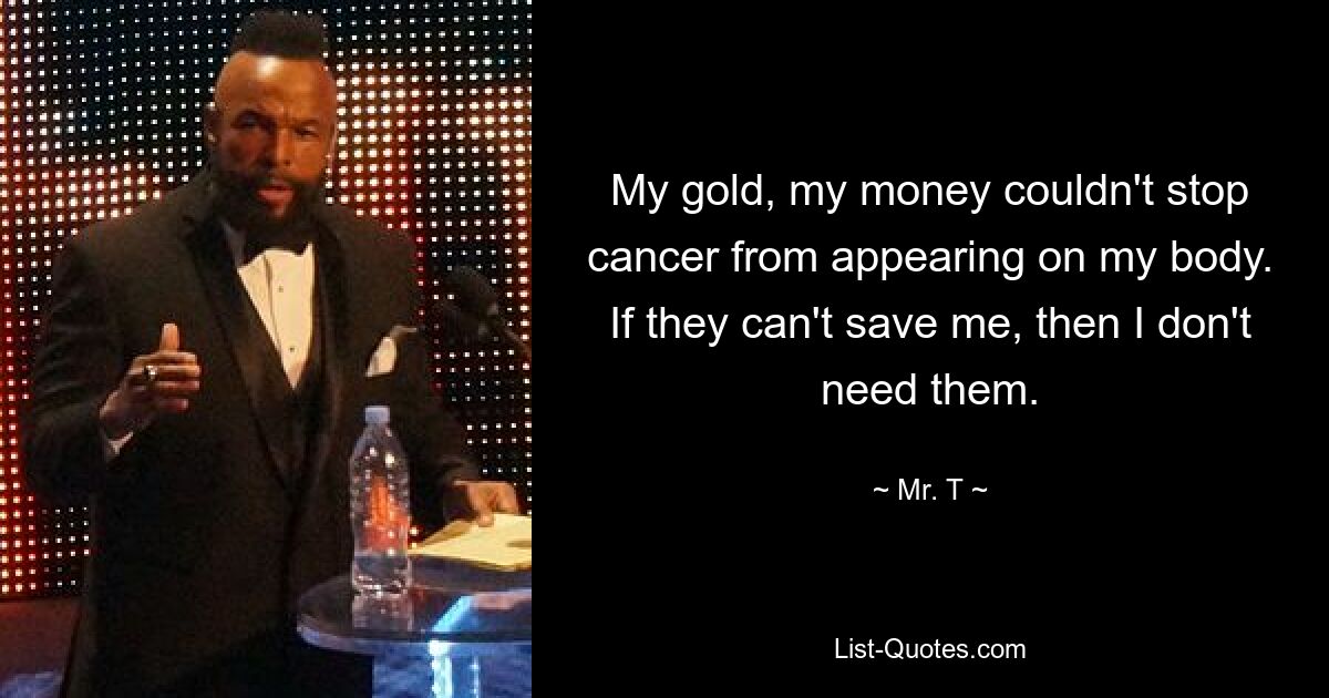 My gold, my money couldn't stop cancer from appearing on my body. If they can't save me, then I don't need them. — © Mr. T