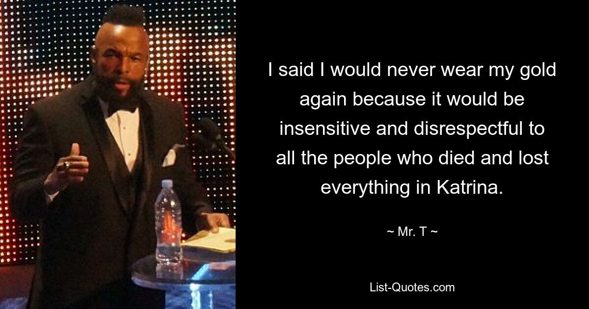 I said I would never wear my gold again because it would be insensitive and disrespectful to all the people who died and lost everything in Katrina. — © Mr. T