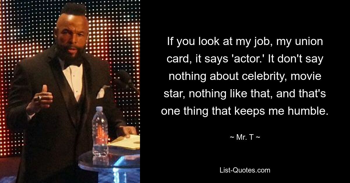 If you look at my job, my union card, it says 'actor.' It don't say nothing about celebrity, movie star, nothing like that, and that's one thing that keeps me humble. — © Mr. T