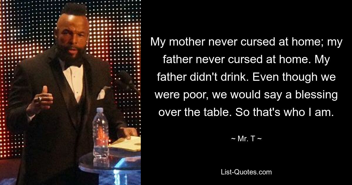 My mother never cursed at home; my father never cursed at home. My father didn't drink. Even though we were poor, we would say a blessing over the table. So that's who I am. — © Mr. T