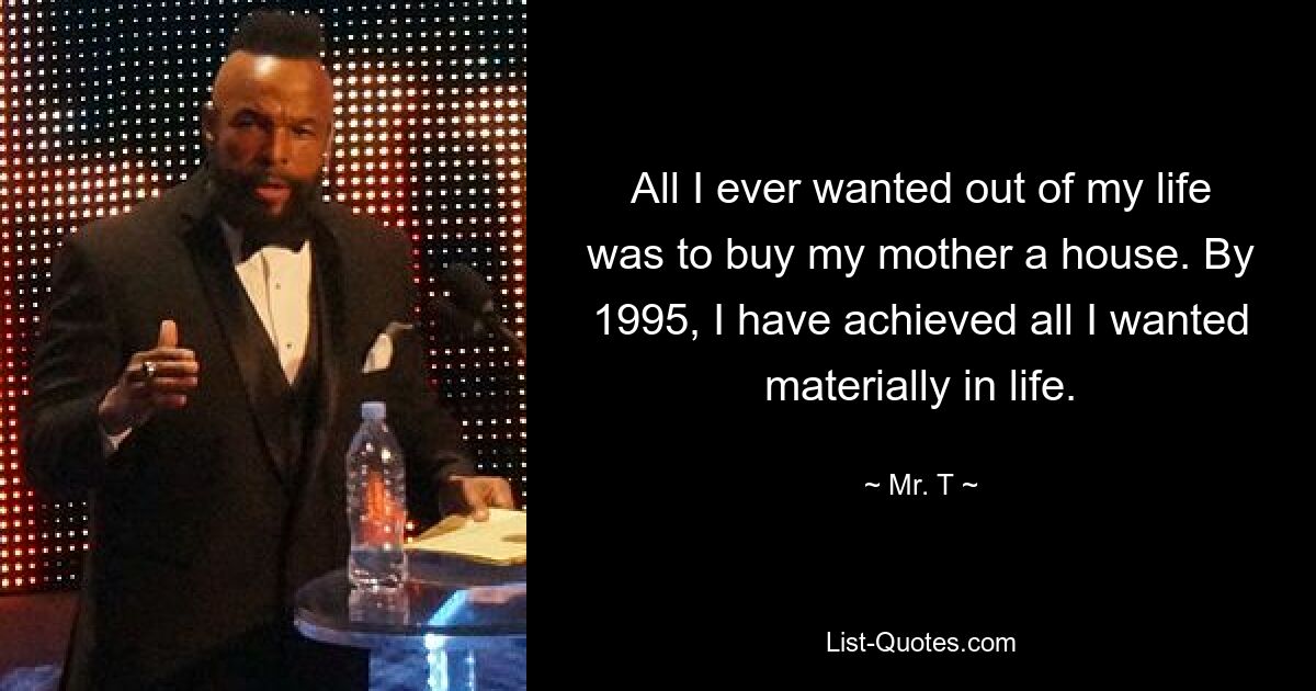 All I ever wanted out of my life was to buy my mother a house. By 1995, I have achieved all I wanted materially in life. — © Mr. T