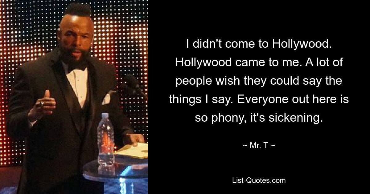 I didn't come to Hollywood. Hollywood came to me. A lot of people wish they could say the things I say. Everyone out here is so phony, it's sickening. — © Mr. T