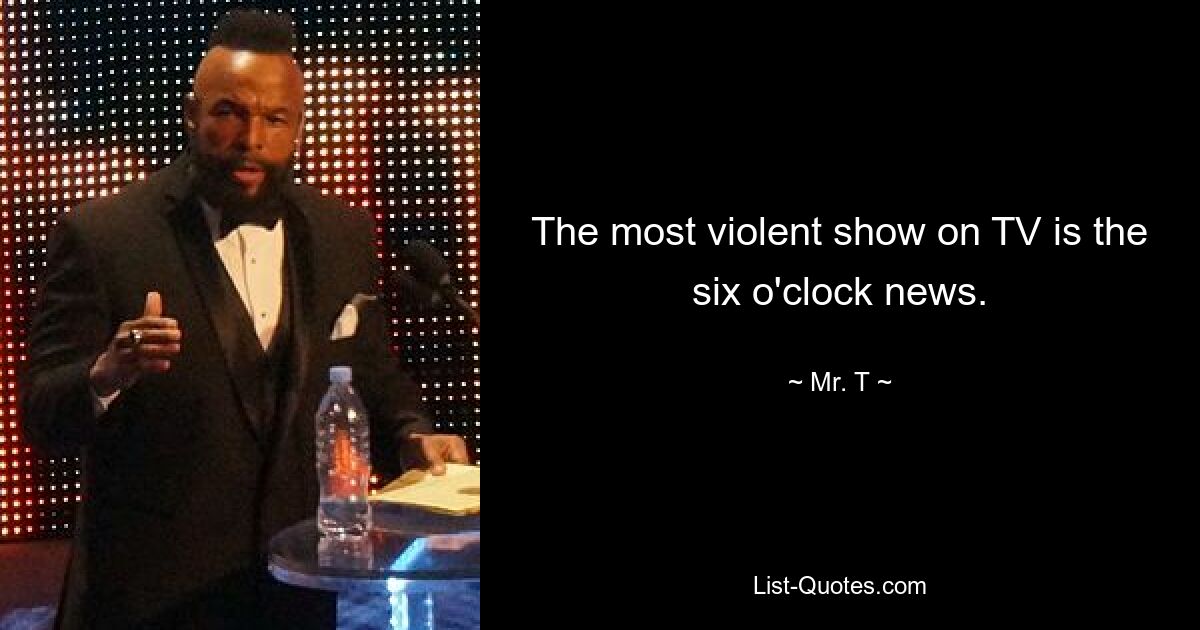 The most violent show on TV is the six o'clock news. — © Mr. T